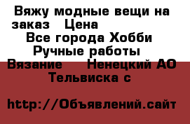 Вяжу модные вещи на заказ › Цена ­ 3000-10000 - Все города Хобби. Ручные работы » Вязание   . Ненецкий АО,Тельвиска с.